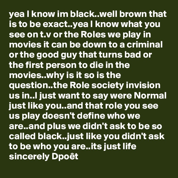 yea I know im black..well brown that is to be exact..yea I know what you see on t.v or the Roles we play in movies it can be down to a criminal  or the good guy that turns bad or the first person to die in the movies..why is it so is the question..the Role society invision us in..I just want to say were Normal just like you..and that role you see us play doesn't define who we are..and plus we didn't ask to be so called black..just like you didn't ask to be who you are..its just life
sincerely Dpoêt