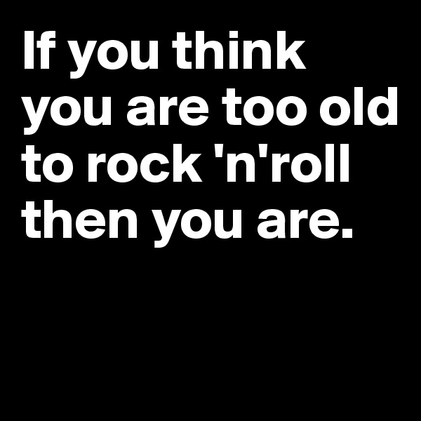 If you think you are too old to rock 'n'roll then you are.

