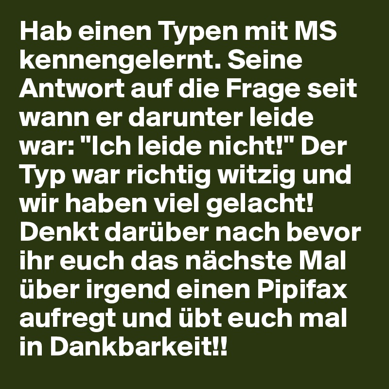 Hab einen Typen mit MS kennengelernt. Seine Antwort auf die Frage seit wann er darunter leide war: "Ich leide nicht!" Der Typ war richtig witzig und wir haben viel gelacht! Denkt darüber nach bevor ihr euch das nächste Mal über irgend einen Pipifax aufregt und übt euch mal in Dankbarkeit!!