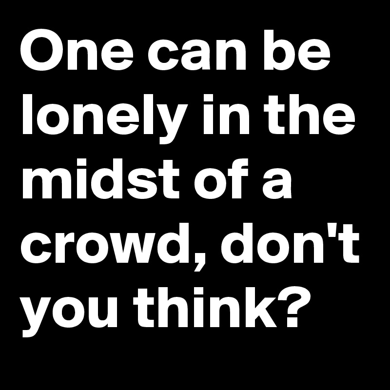 One can be lonely in the midst of a crowd, don't you think?