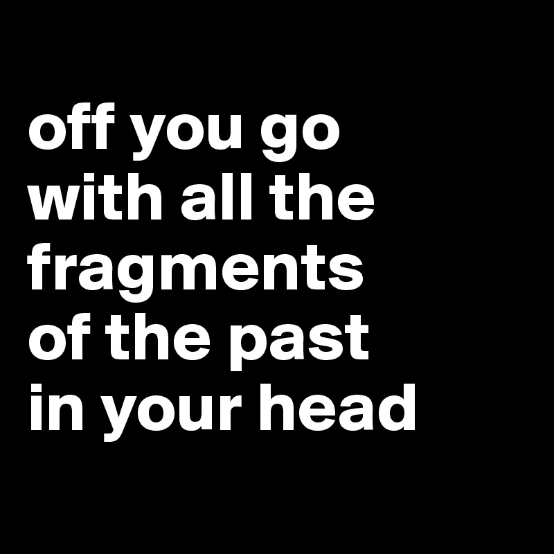 
off you go
with all the fragments
of the past
in your head
