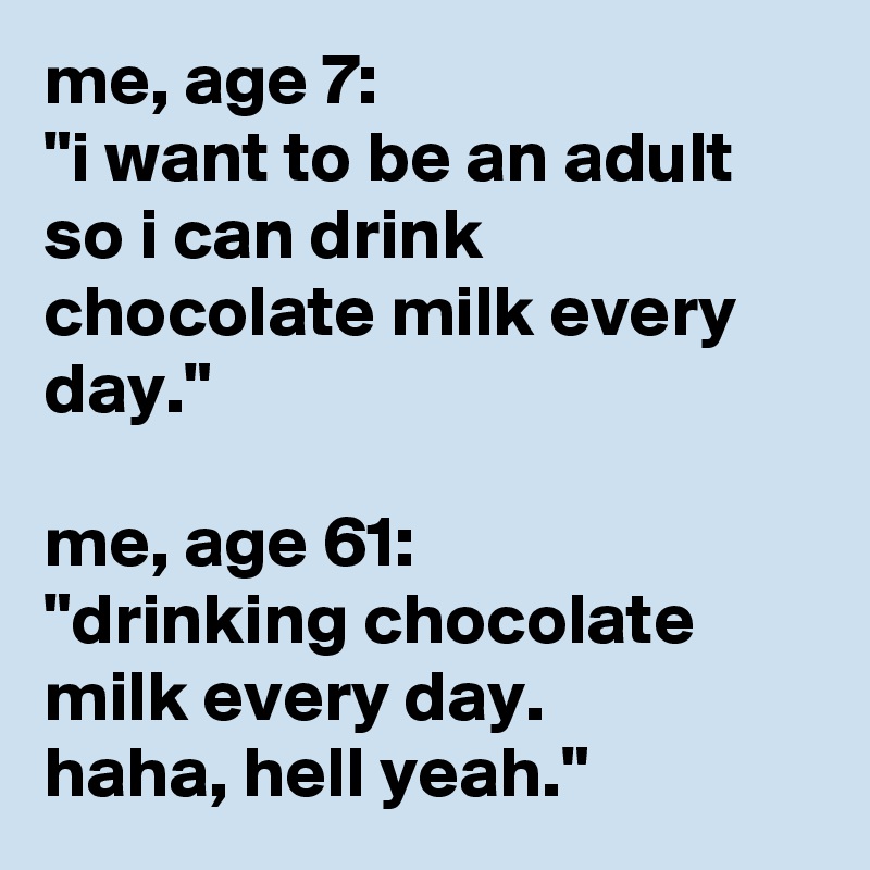 me, age 7: 
"i want to be an adult so i can drink chocolate milk every day."

me, age 61: 
"drinking chocolate milk every day. 
haha, hell yeah."