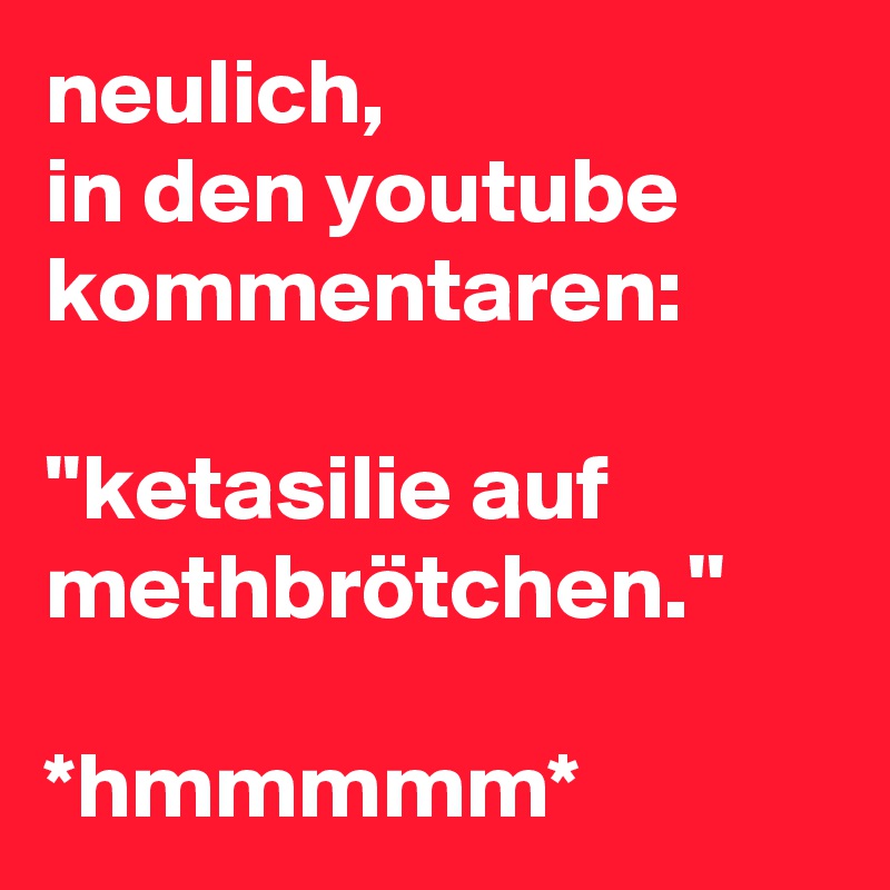 neulich,
in den youtube
kommentaren:

''ketasilie auf methbrötchen.''

*hmmmmm*