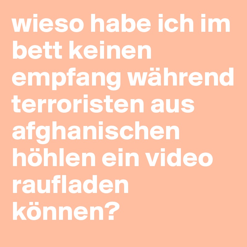 wieso habe ich im bett keinen empfang während  terroristen aus afghanischen höhlen ein video raufladen können? 