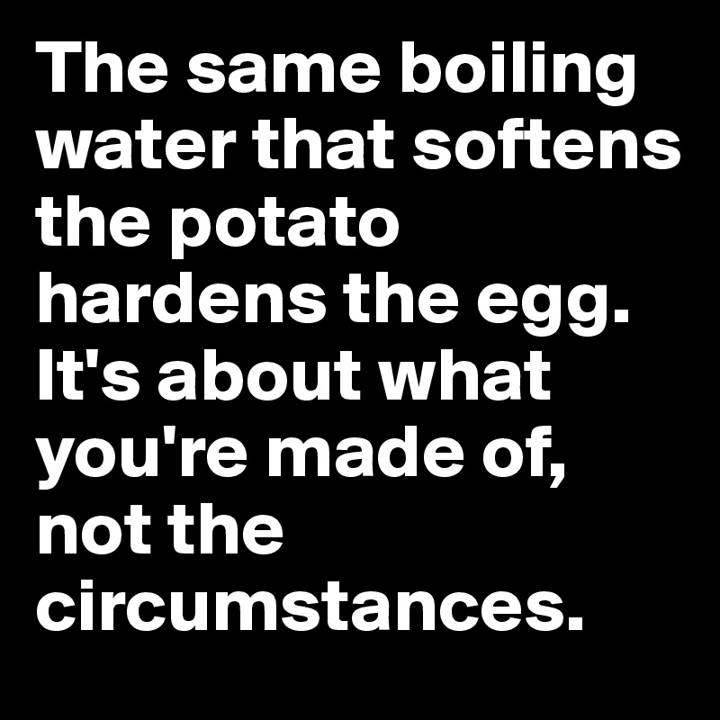 The same boiling water that softens the potato hardens the egg. 
It's about what you're made of, not the circumstances.