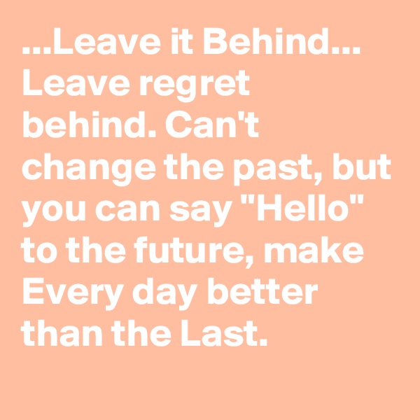 ...Leave it Behind... Leave regret behind. Can't change the past, but you can say "Hello" to the future, make Every day better than the Last.