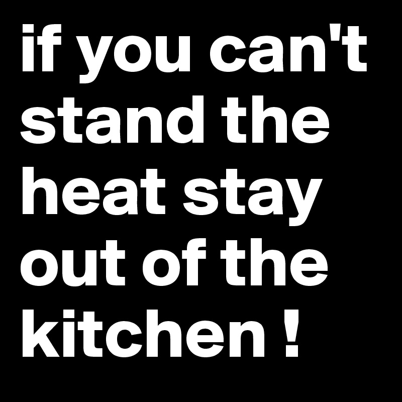 if you can't stand the heat stay out of the kitchen !