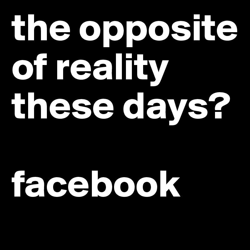 the opposite of reality these days?

facebook