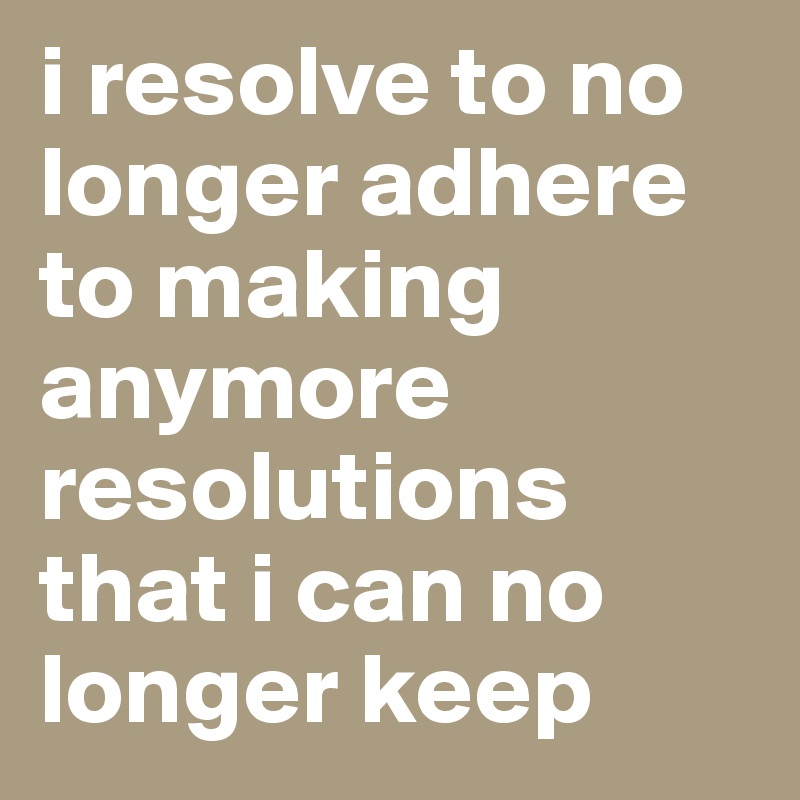 i resolve to no longer adhere to making anymore resolutions that i can no longer keep