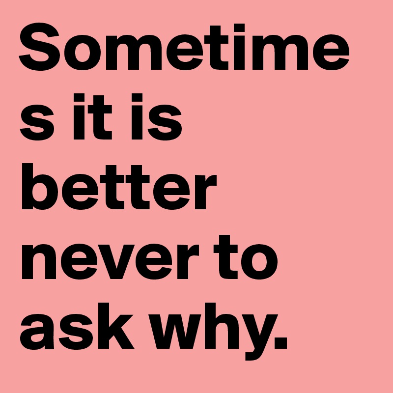 Sometime
s it is better never to ask why.