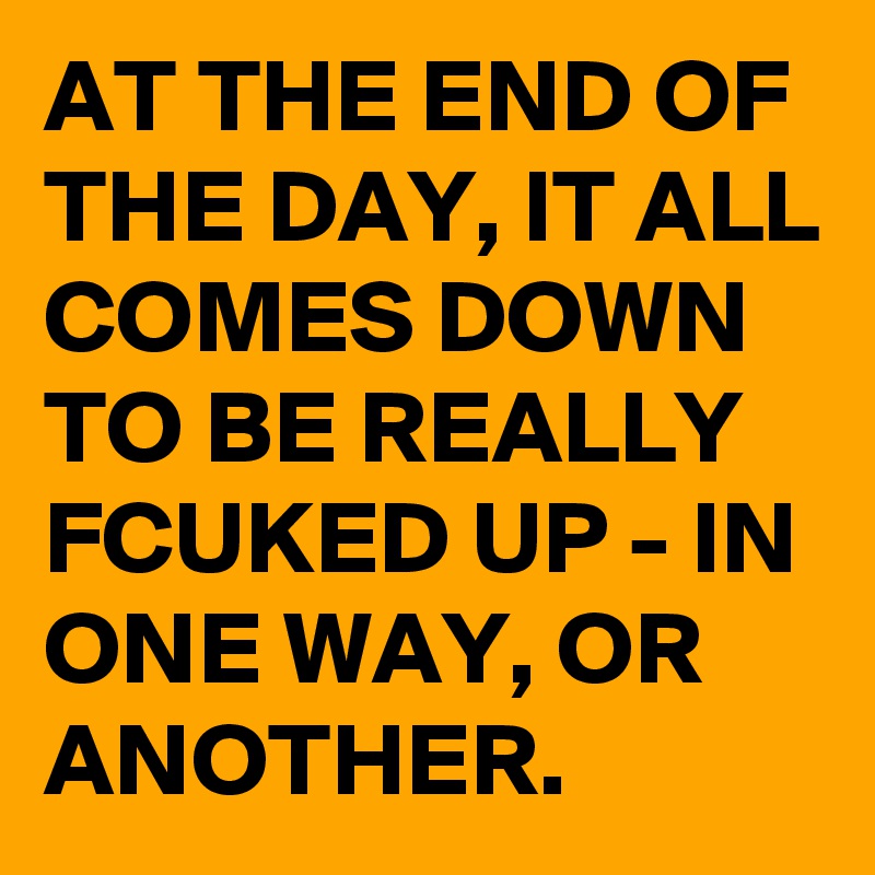 AT THE END OF THE DAY, IT ALL COMES DOWN TO BE REALLY FCUKED UP - IN ONE WAY, OR ANOTHER.