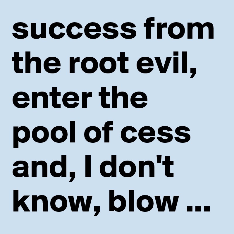 success from the root evil, enter the pool of cess and, I don't know, blow ...