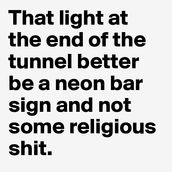 That light at the end of the tunnel better be a neon bar sign and not some religious shit. 