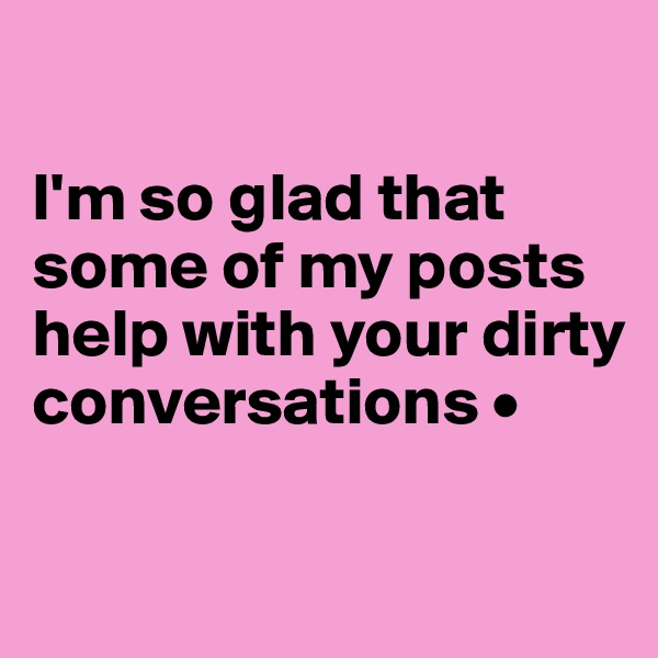 

I'm so glad that some of my posts help with your dirty conversations •

