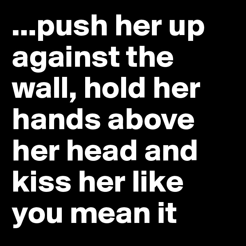 ...push her up against the wall, hold her hands above her head and kiss her like you mean it