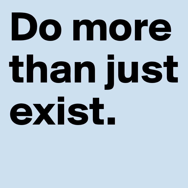 Do more than just exist.