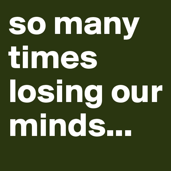 so many times losing our minds... 