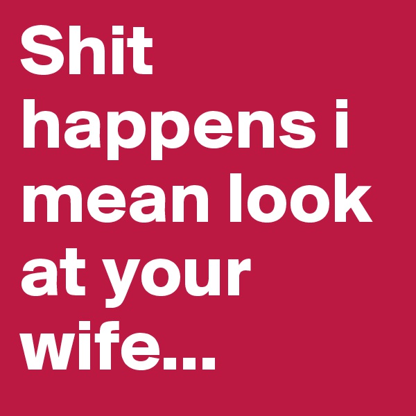 Shit happens i mean look at your wife...