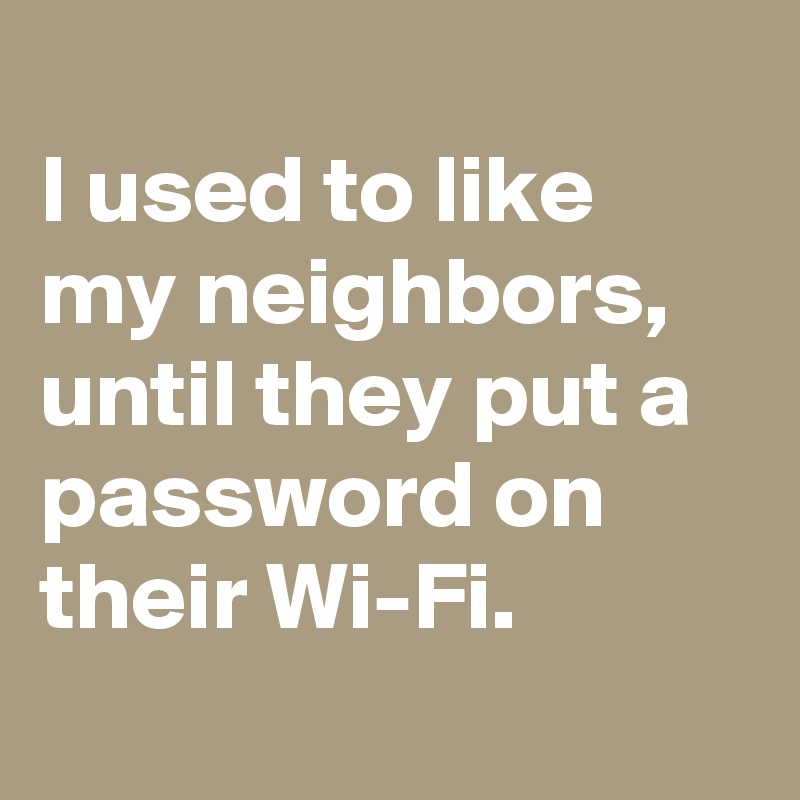
I used to like my neighbors, until they put a password on their Wi-Fi.

