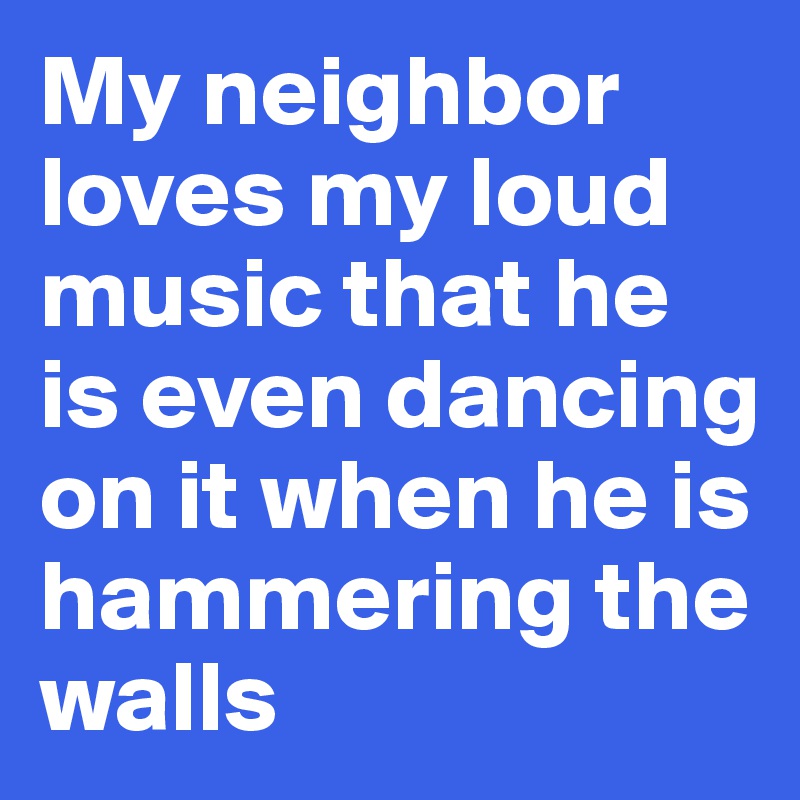 My neighbor loves my loud music that he is even dancing on it when he is hammering the walls 