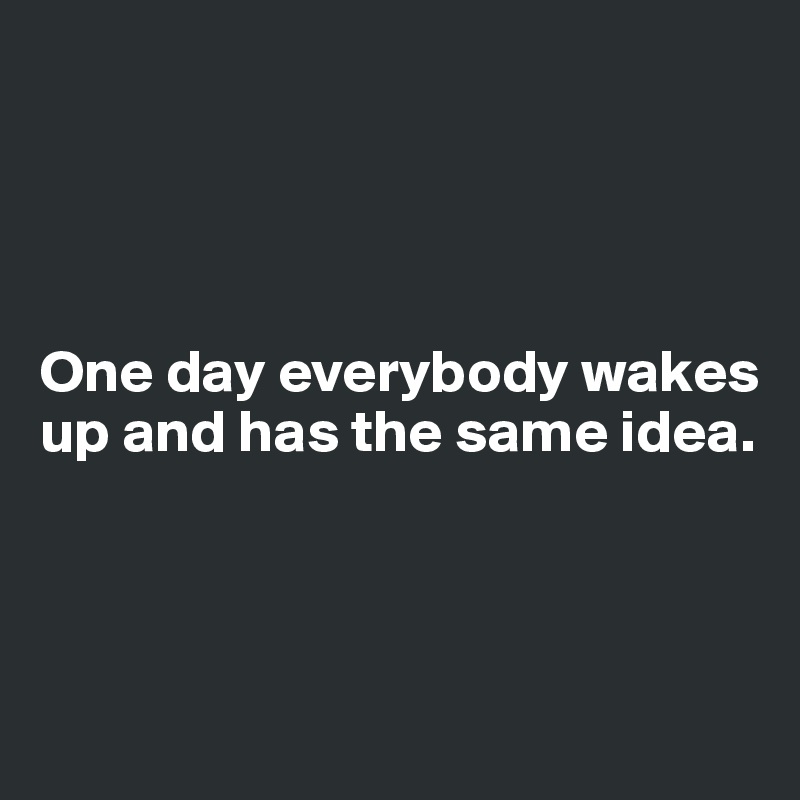 




One day everybody wakes up and has the same idea.



