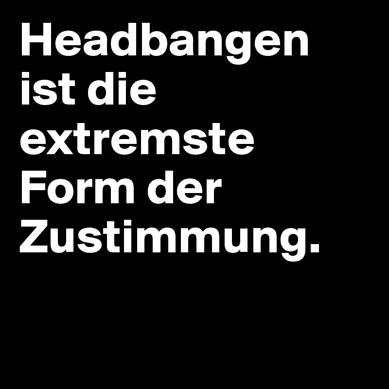 Headbangen ist die extremste Form der Zustimmung.

