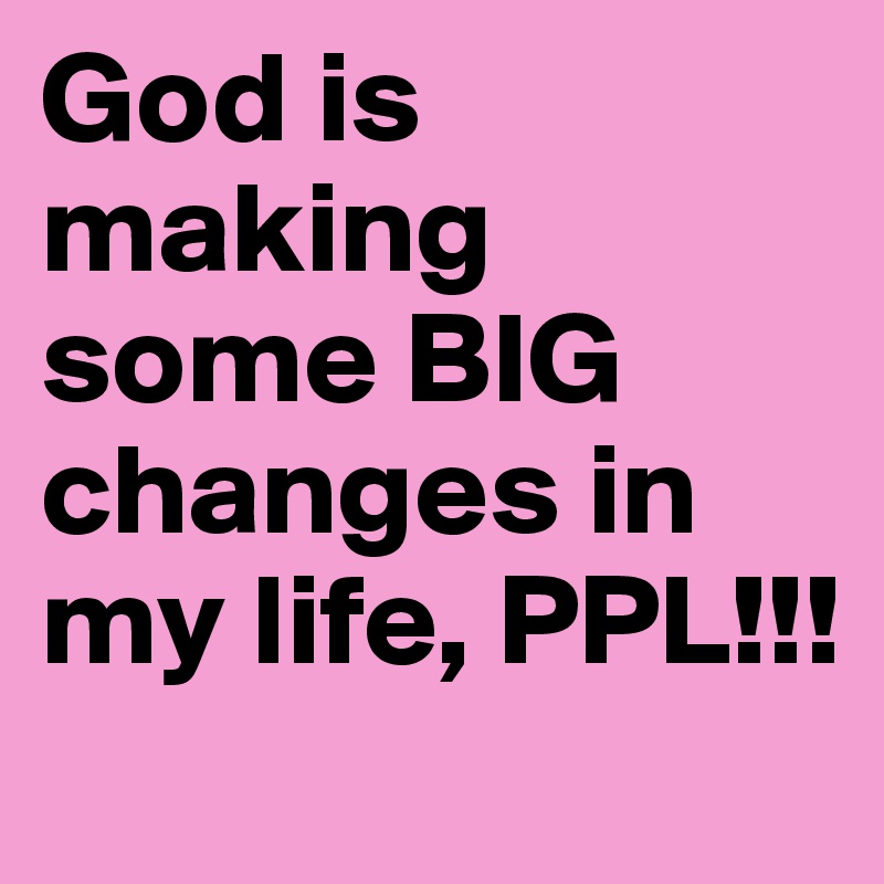 God is making  some BIG changes in my life, PPL!!! 