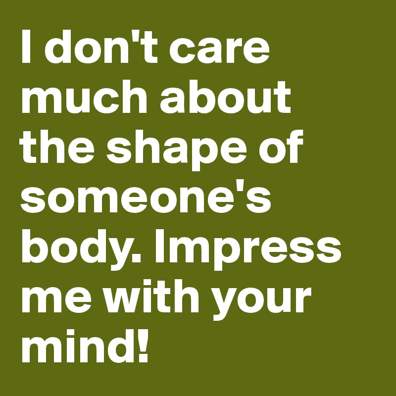 I don't care much about the shape of someone's body. Impress me with your mind!