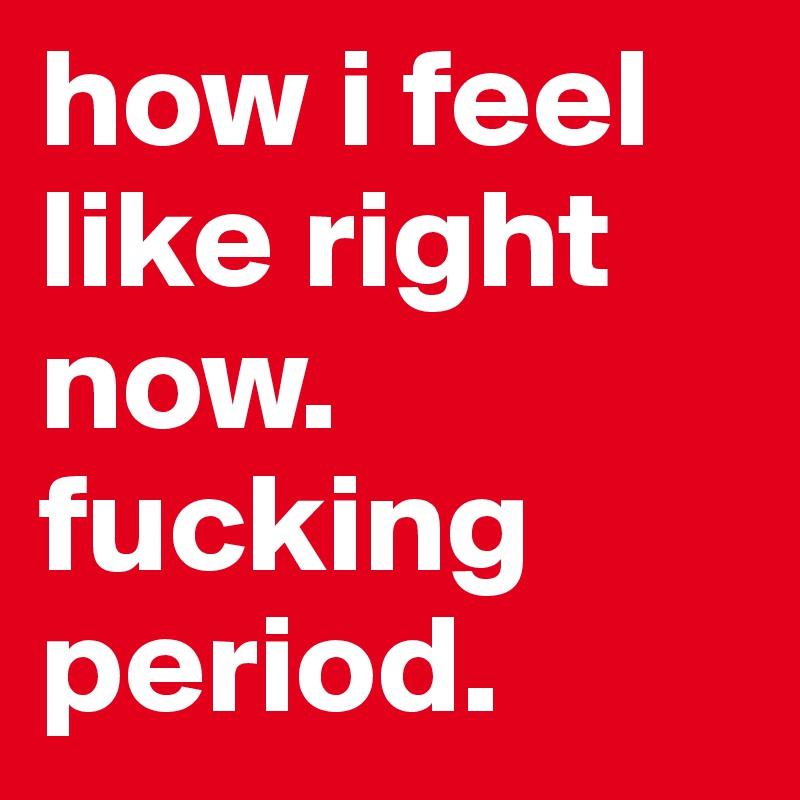 how i feel like right now. fucking period.