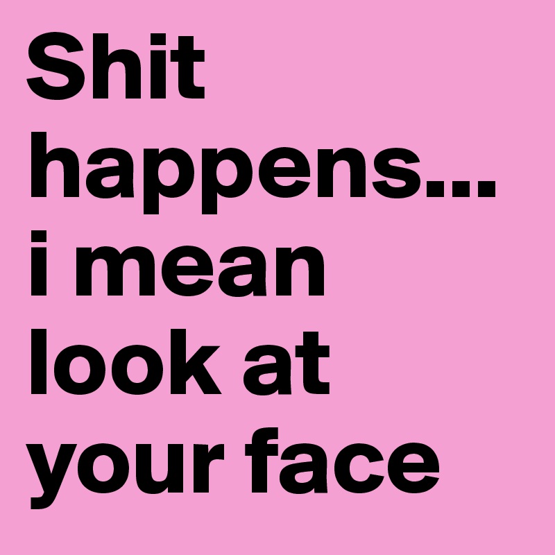 Shit happens... i mean look at your face
