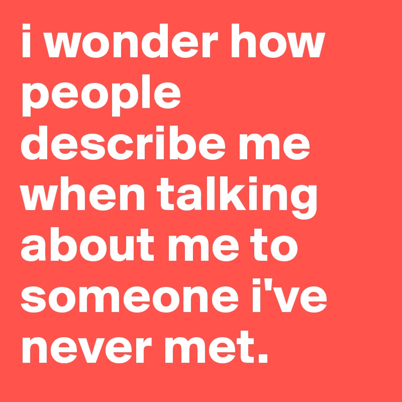 i wonder how people describe me when talking about me to someone i've never met.