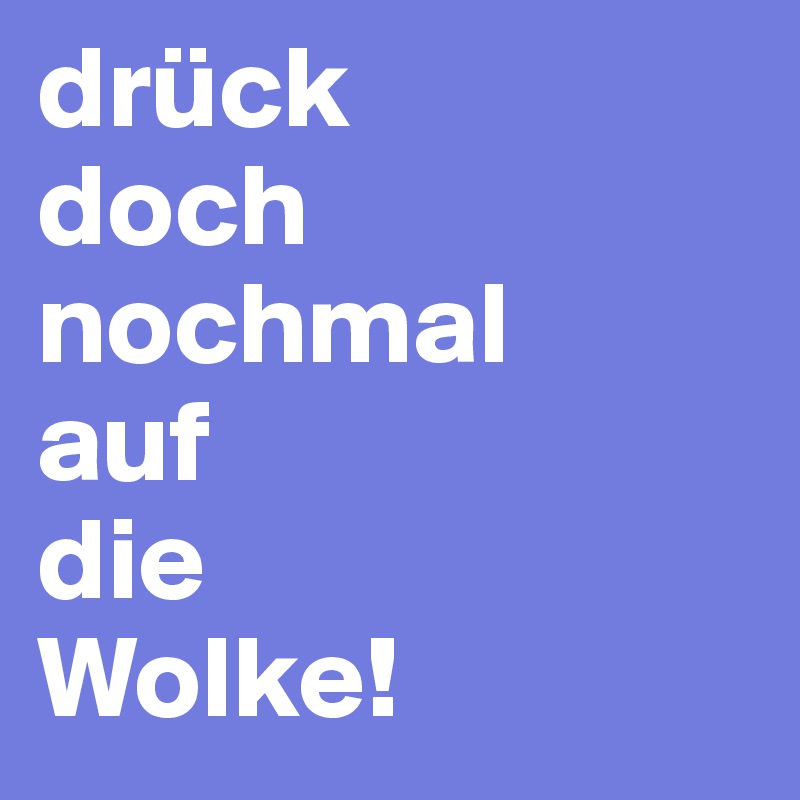 drück 
doch 
nochmal 
auf 
die 
Wolke!