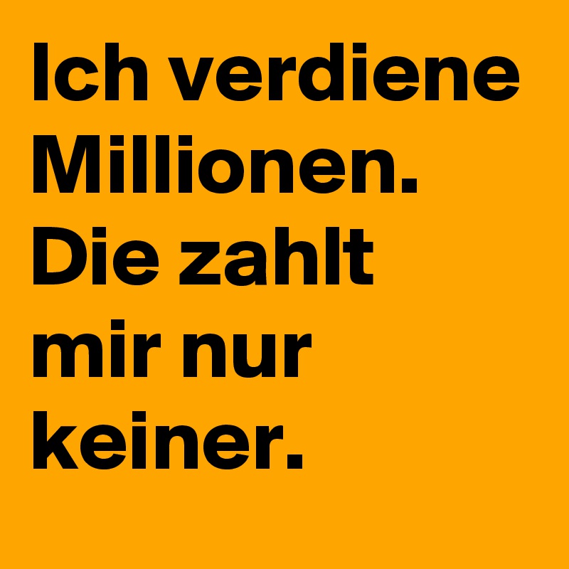 Ich verdiene Millionen.
Die zahlt mir nur keiner.