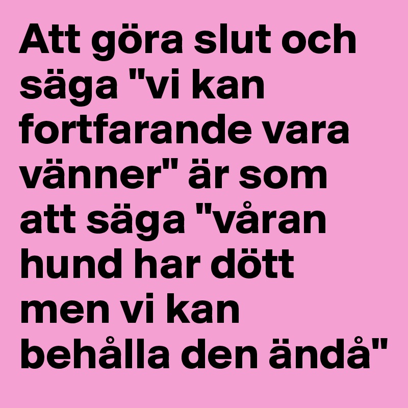 Att göra slut och säga "vi kan fortfarande vara vänner" är som att säga "våran hund har dött men vi kan behålla den ändå"