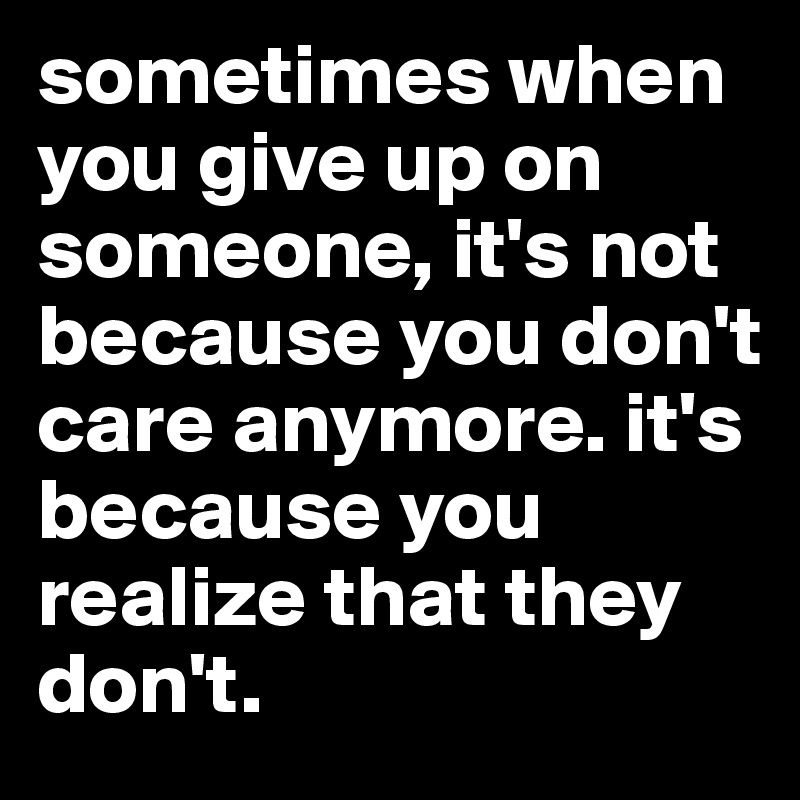 sometimes when you give up on someone, it's not because you don't care anymore. it's because you realize that they don't.