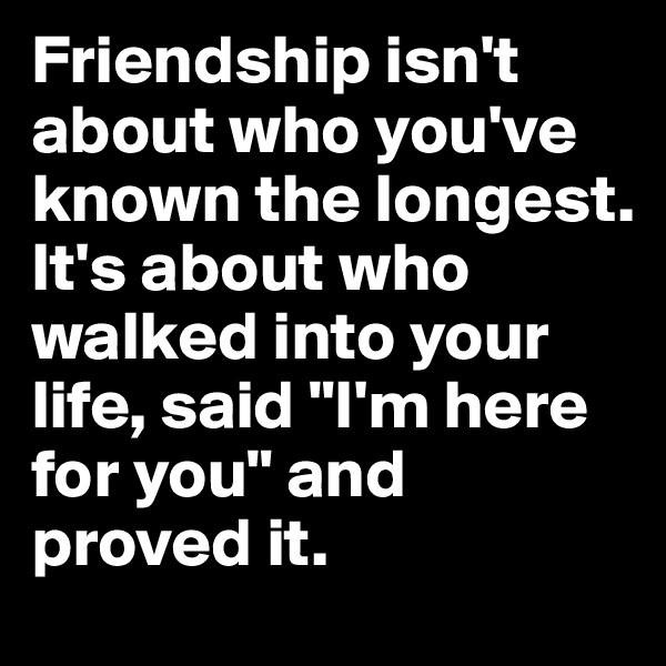 Friendship isn't about who you've known the longest. 
It's about who walked into your life, said "I'm here for you" and proved it. 