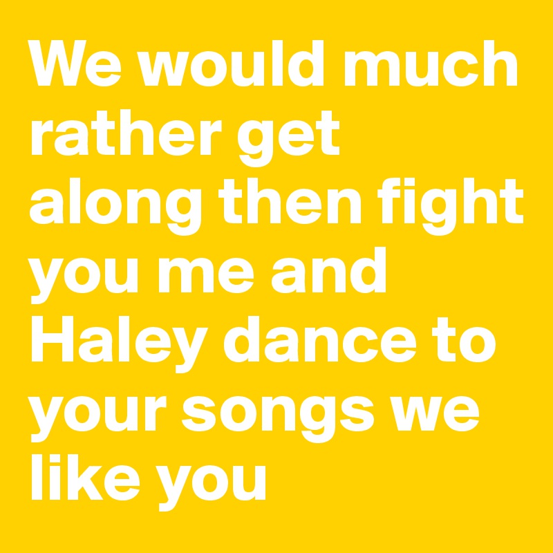 We would much rather get along then fight you me and Haley dance to your songs we like you