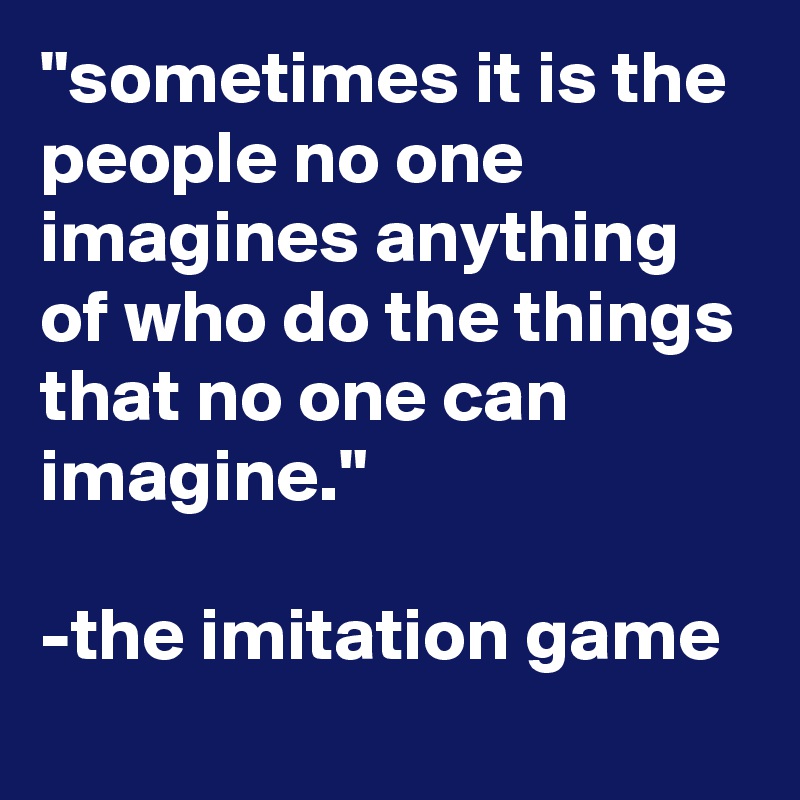 "sometimes it is the people no one imagines anything of who do the things that no one can imagine."

-the imitation game
