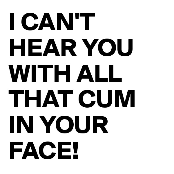 I CAN'T HEAR YOU WITH ALL THAT CUM IN YOUR FACE!