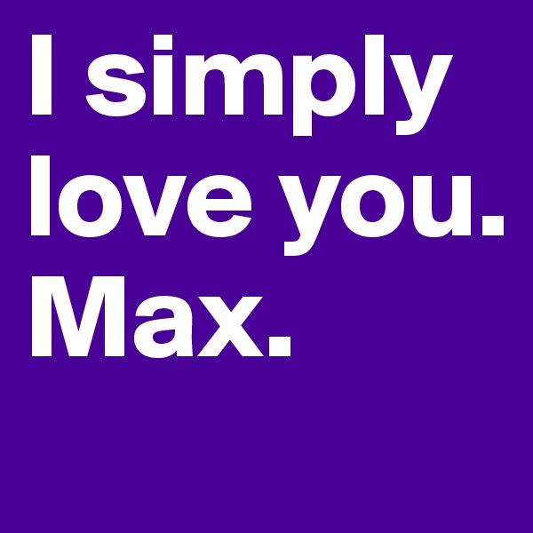 I simply love you. Max.