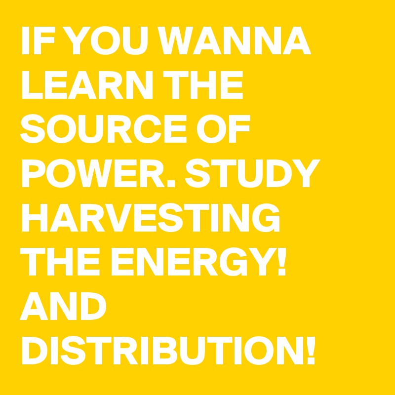 IF YOU WANNA LEARN THE SOURCE OF POWER. STUDY  HARVESTING THE ENERGY! AND DISTRIBUTION!