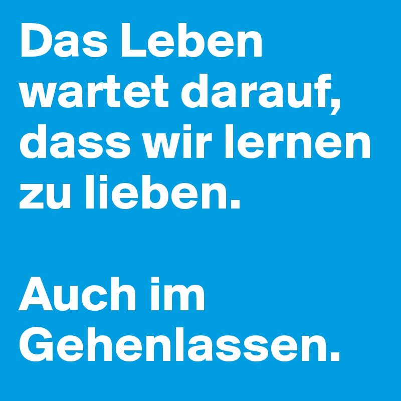 Das Leben wartet darauf, dass wir lernen zu lieben. 

Auch im Gehenlassen.