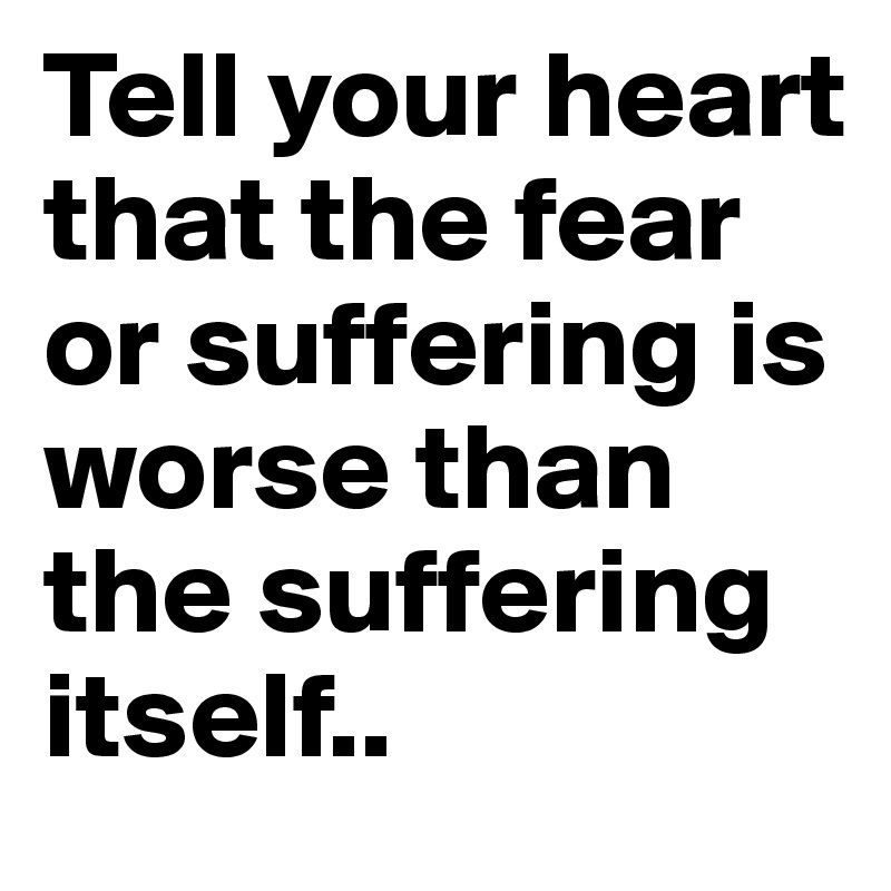 Tell your heart that the fear or suffering is worse than the suffering itself..