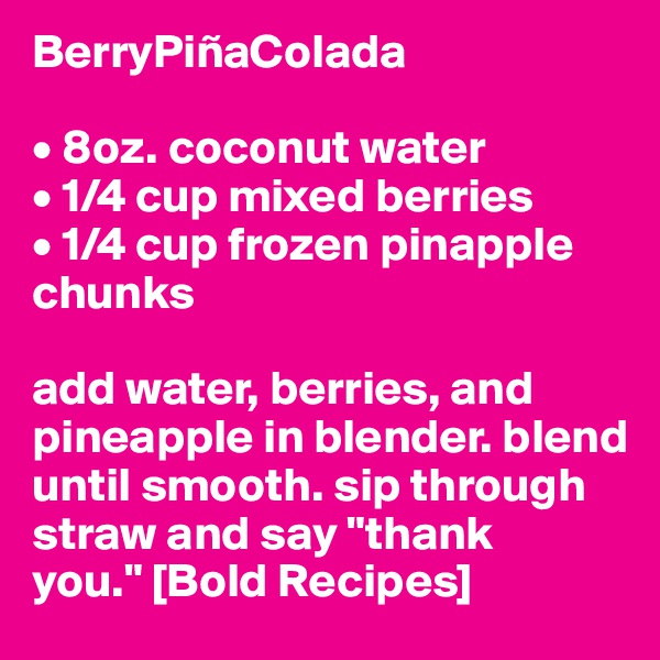 BerryPiñaColada

• 8oz. coconut water
• 1/4 cup mixed berries
• 1/4 cup frozen pinapple chunks

add water, berries, and pineapple in blender. blend until smooth. sip through straw and say "thank you." [Bold Recipes]