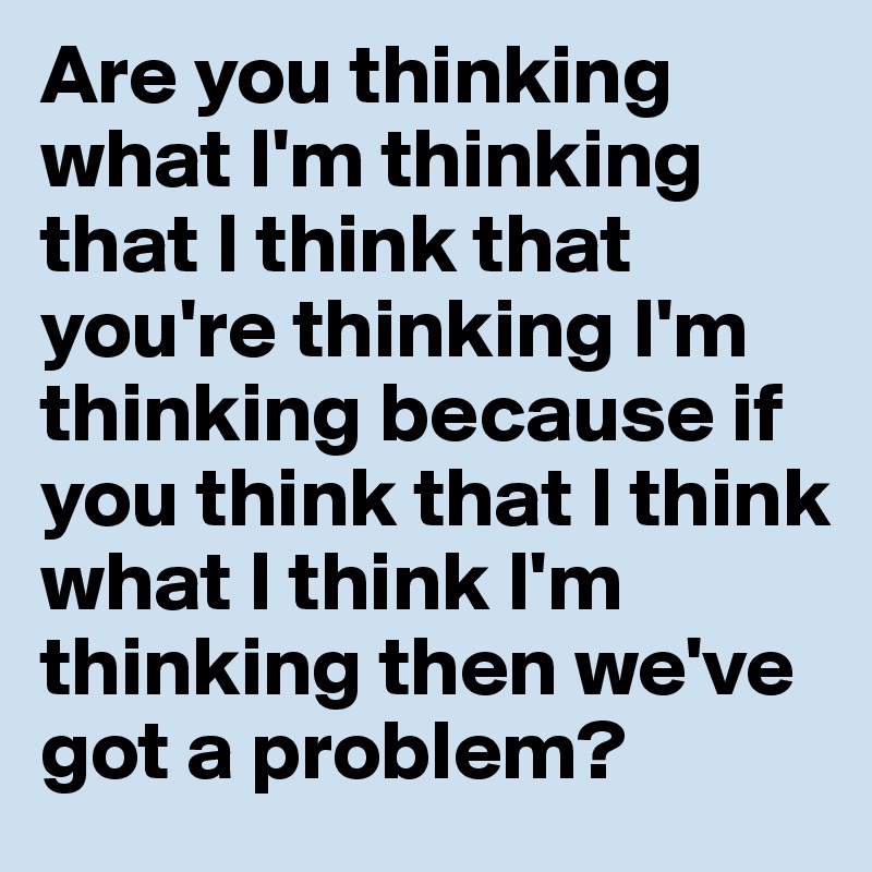 Are you thinking what I'm thinking that I think that you're thinking I'm thinking because if you think that I think what I think I'm thinking then we've got a problem?