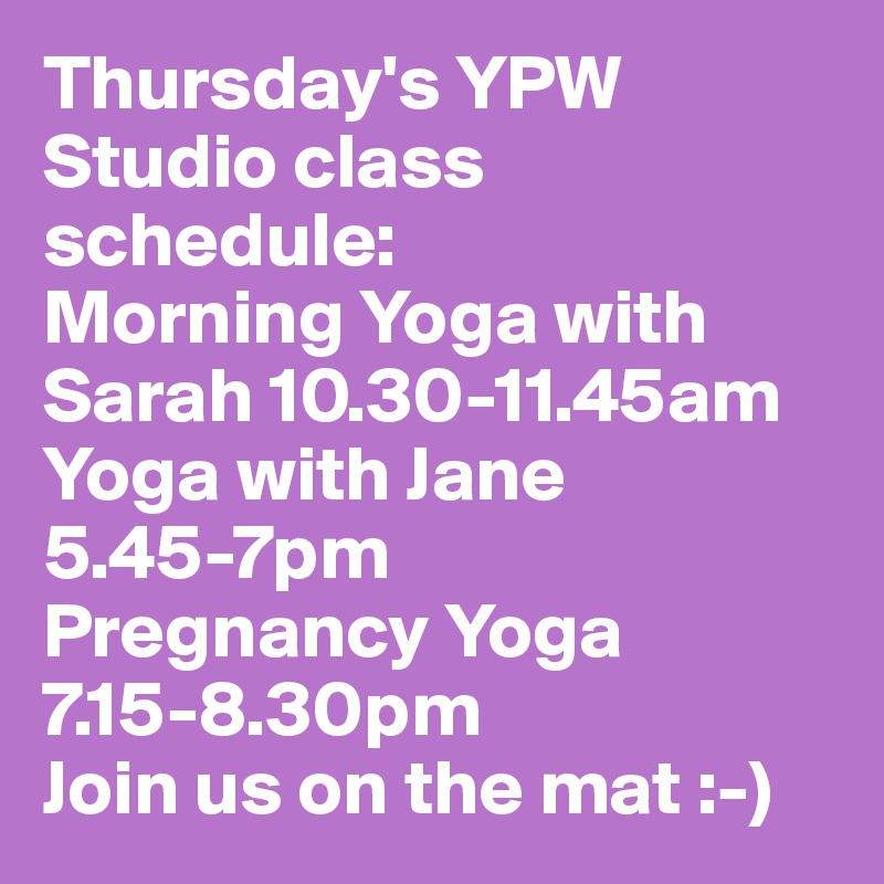 Thursday's YPW Studio class schedule: 
Morning Yoga with Sarah 10.30-11.45am 
Yoga with Jane 5.45-7pm 
Pregnancy Yoga 7.15-8.30pm 
Join us on the mat :-) 