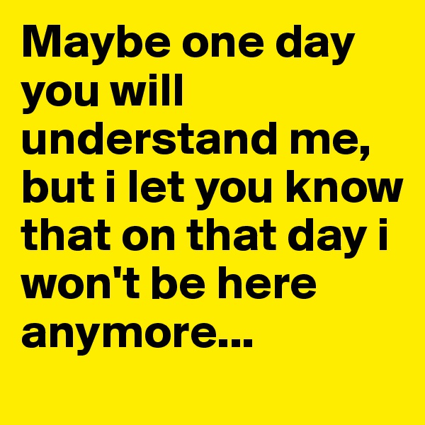 Maybe one day you will understand me, but i let you know that on that day i won't be here anymore...
