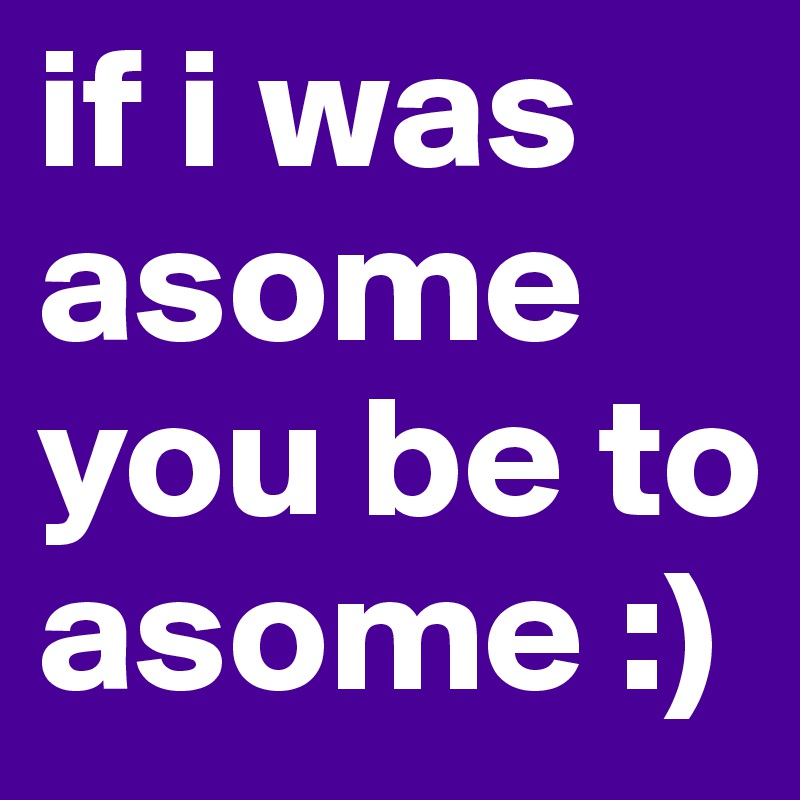 if i was asome you be to asome :)