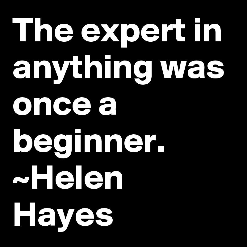 The expert in anything was once a beginner. 
~Helen Hayes