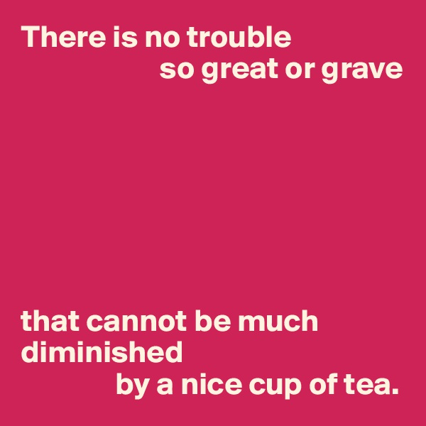 There is no trouble
                      so great or grave







that cannot be much diminished 
               by a nice cup of tea.